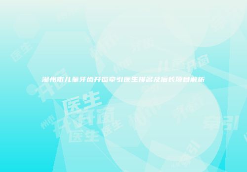 湖州市儿童牙齿开窗牵引医生排名及擅长项目解析