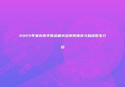 2025年来宾市牙骨齿龈突出医院推荐与知名医生介绍