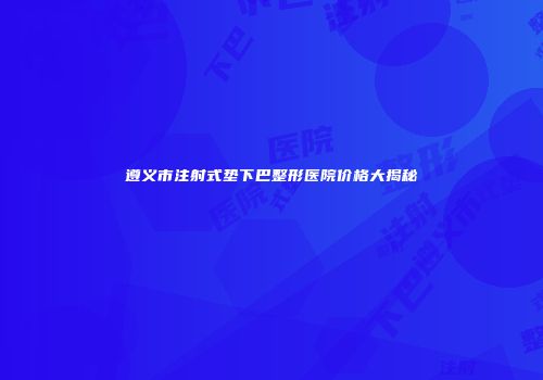 遵义市注射式垫下巴整形医院价格大揭秘
