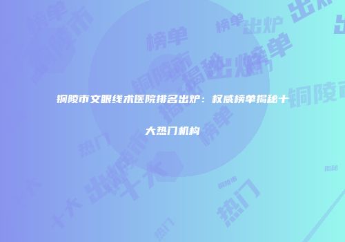 铜陵市文眼线术医院排名出炉：权威榜单揭秘十大热门机构