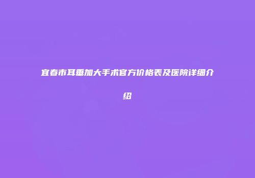 宜春市耳垂加大手术官方价格表及医院详细介绍