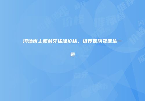 河池市上颌前牙拔除价格、推荐医院及医生一览