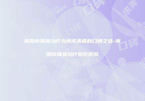 南阳市隆鼻治疗当地求美者的口碑之选-南阳市隆鼻治疗整形医院