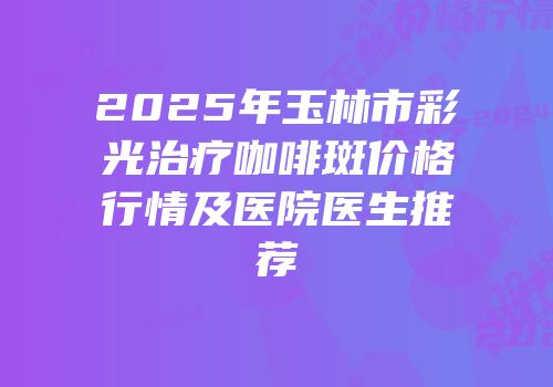 2025年玉林市彩光治疗咖啡斑价格行情及医院医生推荐