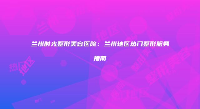 兰州时光整形美容医院：兰州地区热门整形服务指南