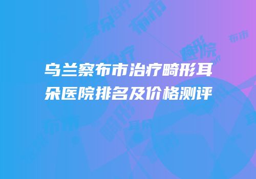 乌兰察布市治疗畸形耳朵医院排名及价格测评