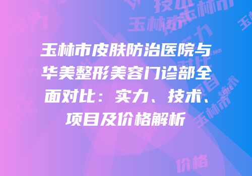玉林市皮肤防治医院与华美整形美容门诊部全面对比：实力、技术、项目及价格解析