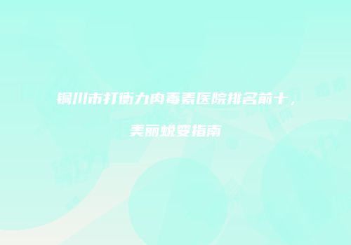 铜川市打衡力肉毒素医院排名前十，美丽蜕变指南