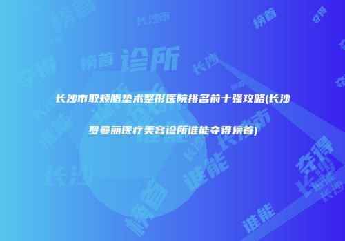 长沙市取颊脂垫术整形医院排名前十强攻略(长沙罗曼丽医疗美容诊所谁能夺得榜首)