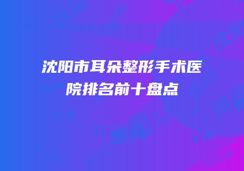 沈阳市耳朵整形手术医院排名前十盘点