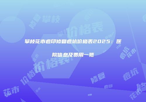 攀枝花市痘印修复痘坑价格表2025：医院信息及费用一览