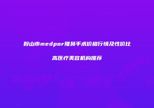 鞍山市medpor隆鼻手术价格行情及性价比高医疗美容机构推荐
