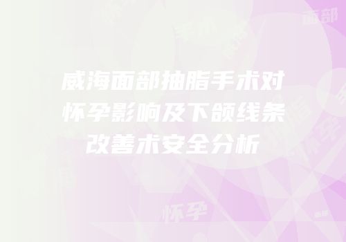 威海面部抽脂手术对怀孕影响及下颌线条改善术安全分析