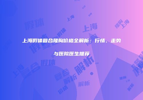 上海假体复合隆胸价格全解析：行情、走势与医院医生推荐