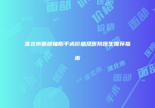淮北市面部抽脂手术价格及医院医生推荐指南