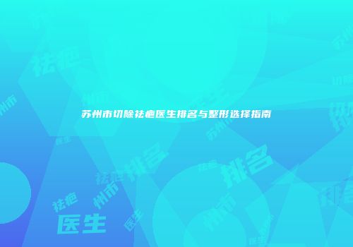 苏州市切除祛疤医生排名与整形选择指南