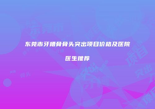 东莞市牙槽骨骨头突出项目价格及医院医生推荐
