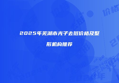 2025年芜湖市光子去斑价格及整形机构推荐