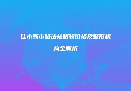 佳木斯市路法祛眼袋价格及整形机构全解析