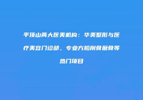 平顶山两大医美机构：华美整形与医疗美容门诊部，专业方脸削骨磨骨等热门项目