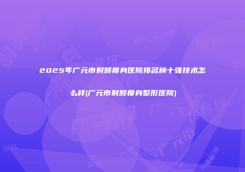 2025年广元市射频瘦身医院排名榜十强技术怎么样(广元市射频瘦身整形医院)
