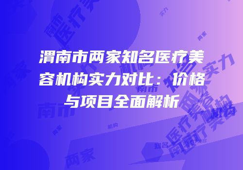 渭南市两家知名医疗美容机构实力对比：价格与项目全面解析