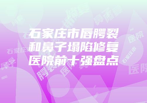 石家庄市唇腭裂和鼻子塌陷修复医院前十强盘点