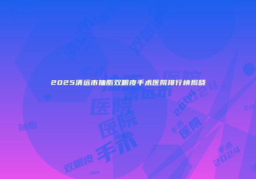2025清远市抽脂双眼皮手术医院排行榜揭晓