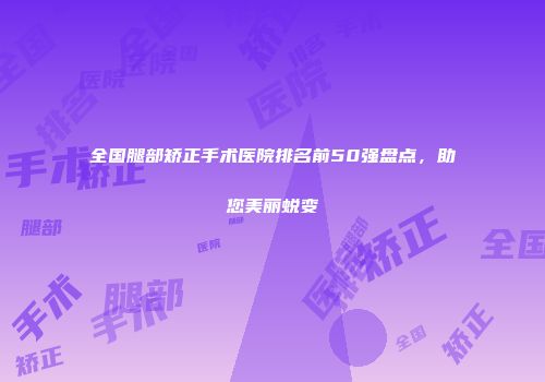 全国腿部矫正手术医院排名前50强盘点，助您美丽蜕变