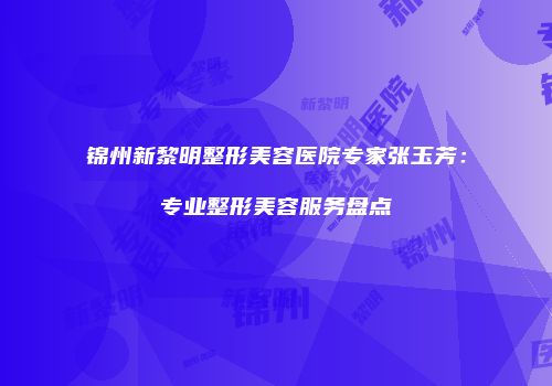 锦州新黎明整形美容医院专家张玉芳：专业整形美容服务盘点
