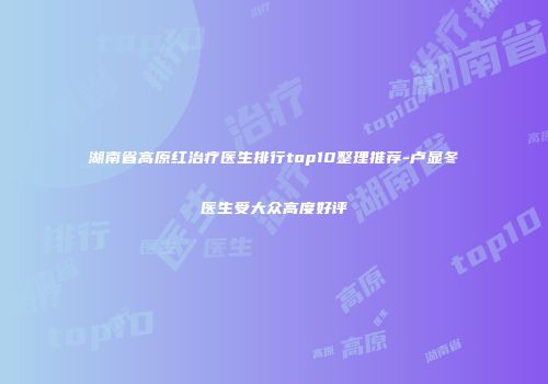 湖南省高原红治疗医生排行top10整理推荐-卢显冬医生受大众高度好评