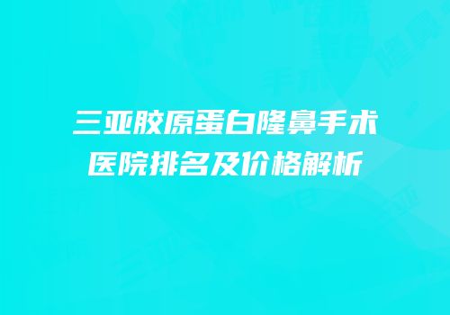 三亚胶原蛋白隆鼻手术医院排名及价格解析
