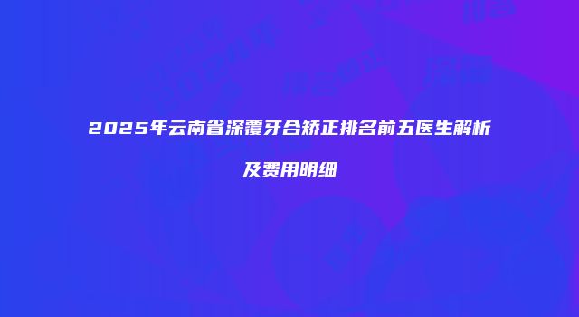 2025年云南省深覆牙合矫正排名前五医生解析及费用明细