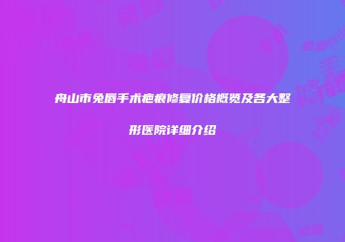 舟山市兔唇手术疤痕修复价格概览及各大整形医院详细介绍