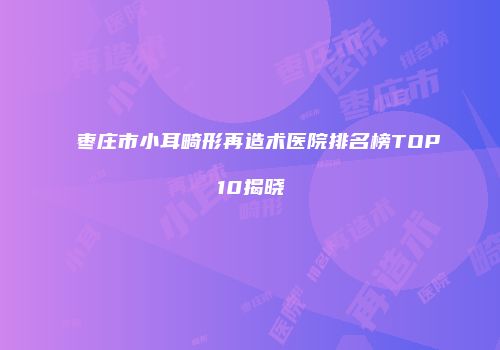 枣庄市小耳畸形再造术医院排名榜TOP10揭晓