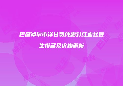 巴彦淖尔市洋甘菊纯露对红血丝医生排名及价格解析