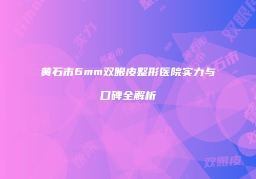 黄石市6mm双眼皮整形医院实力与口碑全解析