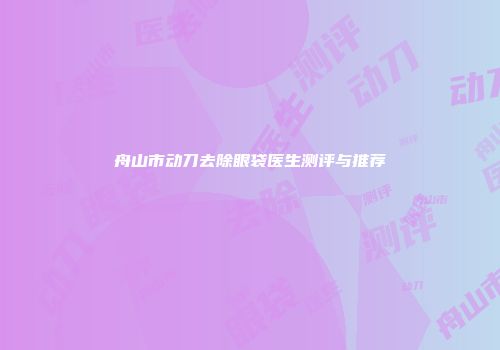 舟山市动刀去除眼袋医生测评与推荐