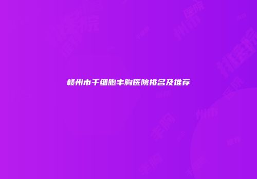 赣州市干细胞丰胸医院排名及推荐