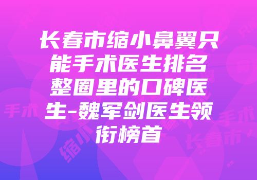 长春市缩小鼻翼只能手术医生排名整圈里的口碑医生-魏军剑医生领衔榜首