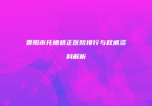 贵阳市托槽矫正医院排行与权威资料解析