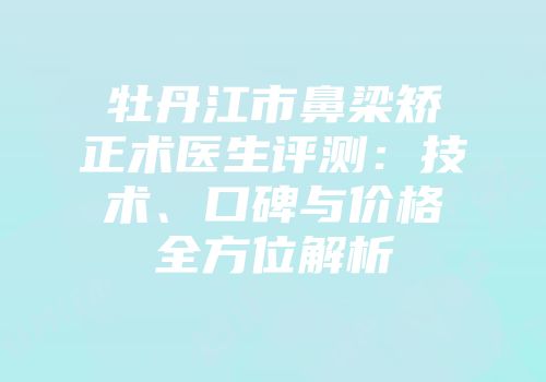 牡丹江市鼻梁矫正术医生评测：技术、口碑与价格全方位解析