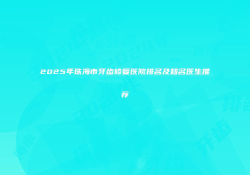 2025年珠海市牙齿修复医院排名及知名医生推荐