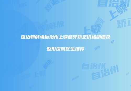 延边朝鲜族自治州上颚龅牙矫正价格明细及整形医院医生推荐
