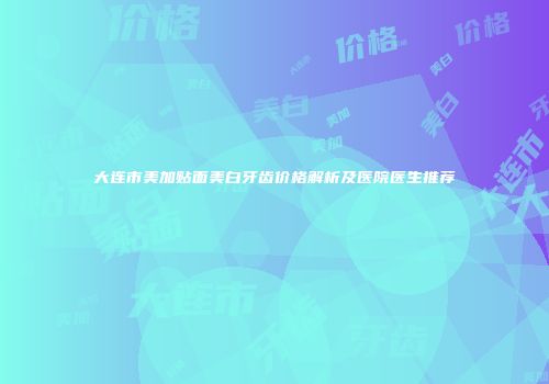 大连市美加贴面美白牙齿价格解析及医院医生推荐