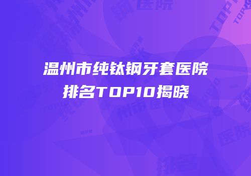 温州市纯钛钢牙套医院排名TOP10揭晓