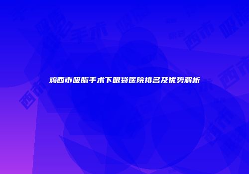 鸡西市吸脂手术下眼袋医院排名及优势解析