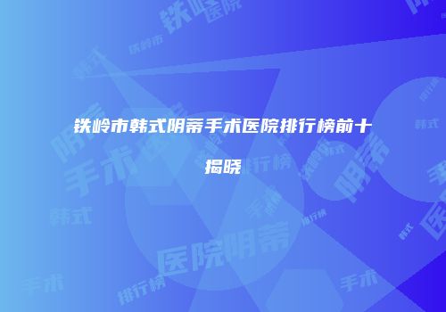 铁岭市韩式阴蒂手术医院排行榜前十揭晓