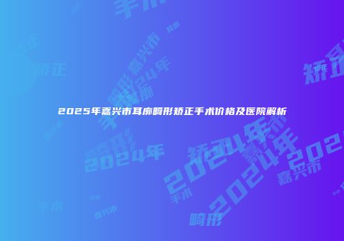 2025年嘉兴市耳廓畸形矫正手术价格及医院解析