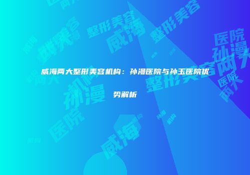 威海两大整形美容机构：孙漫医院与孙玉医院优势解析